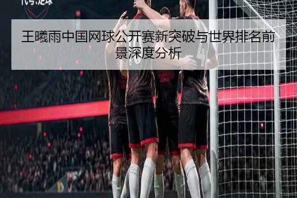 王曦雨中国网球公开赛新突破与世界排名前景深度分析